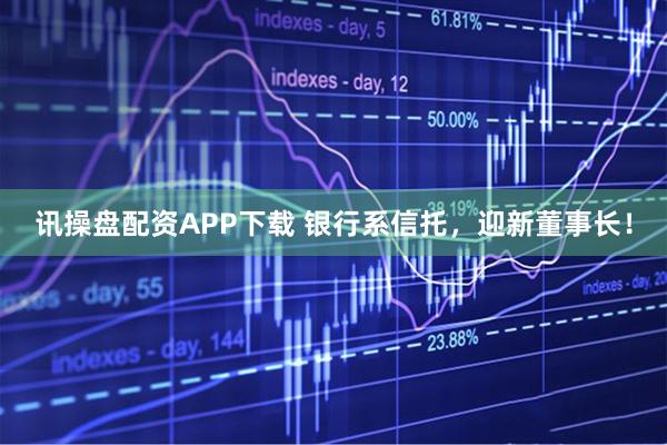 讯操盘配资APP下载 银行系信托，迎新董事长！