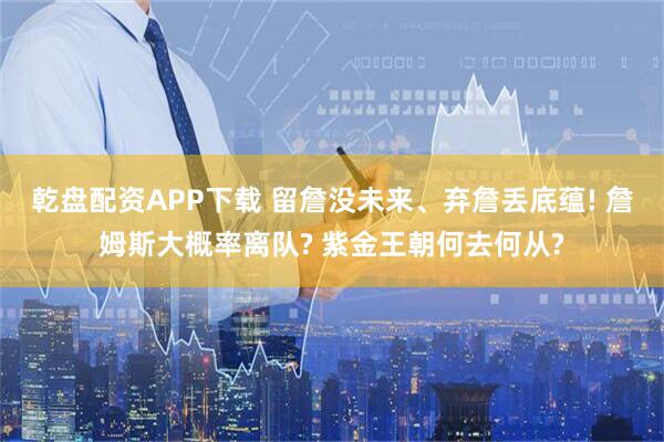 乾盘配资APP下载 留詹没未来、弃詹丢底蕴! 詹姆斯大概率离队? 紫金王朝何去何从?
