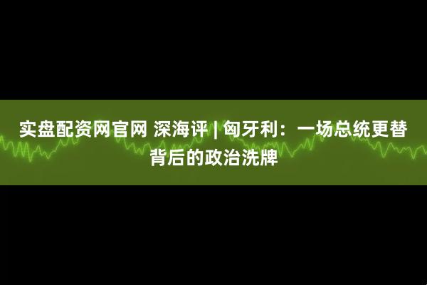 实盘配资网官网 深海评 | 匈牙利：一场总统更替背后的政治洗牌