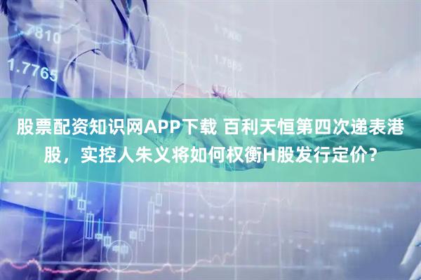 股票配资知识网APP下载 百利天恒第四次递表港股，实控人朱义将如何权衡H股发行定价？