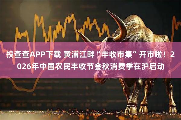 投查查APP下载 黄浦江畔“丰收市集”开市啦！2026年中国农民丰收节金秋消费季在沪启动