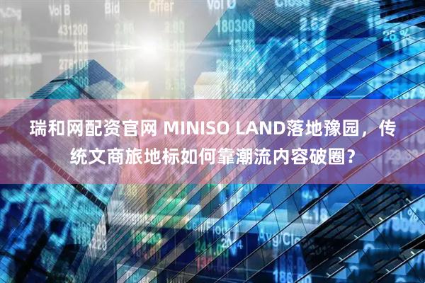 瑞和网配资官网 MINISO LAND落地豫园，传统文商旅地标如何靠潮流内容破圈？