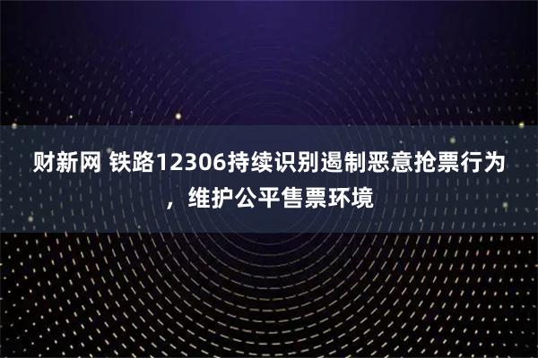 财新网 铁路12306持续识别遏制恶意抢票行为，维护公平售票环境