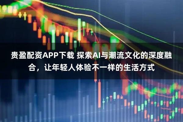 贵盈配资APP下载 探索AI与潮流文化的深度融合，让年轻人体验不一样的生活方式